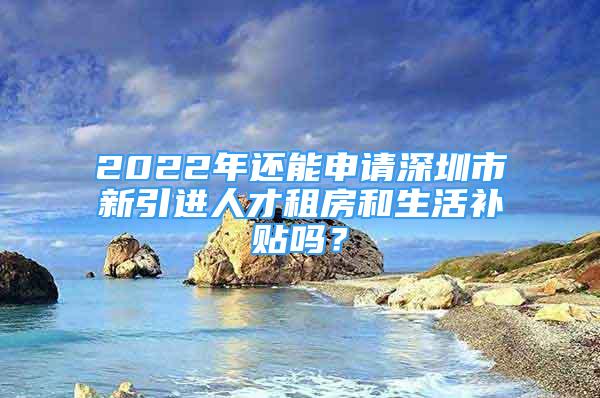 2022年還能申請深圳市新引進(jìn)人才租房和生活補(bǔ)貼嗎？