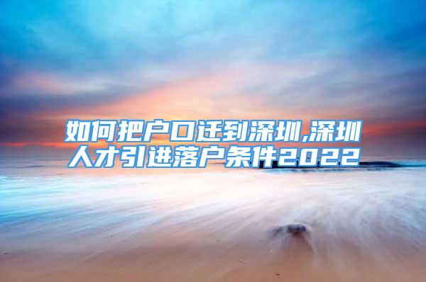 如何把戶口遷到深圳,深圳人才引進落戶條件2022