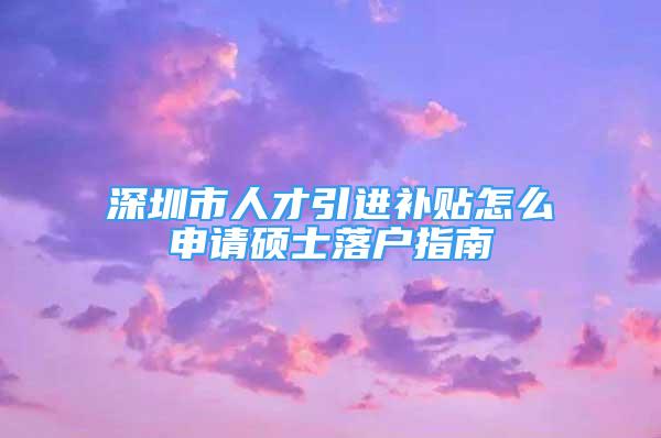 深圳市人才引進(jìn)補(bǔ)貼怎么申請(qǐng)碩士落戶指南