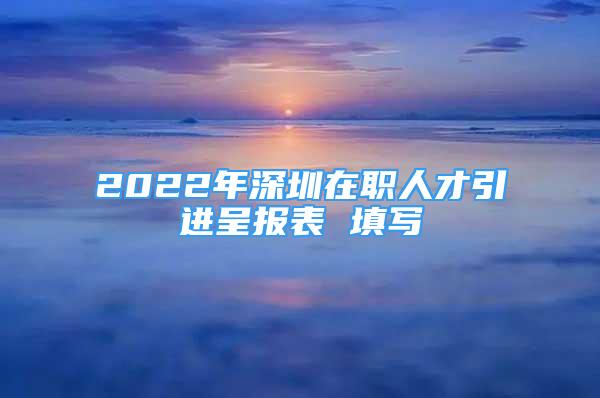 2022年深圳在職人才引進(jìn)呈報(bào)表 填寫