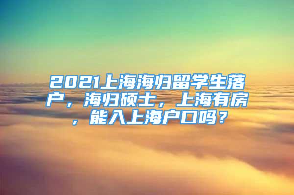 2021上海海歸留學(xué)生落戶，海歸碩士，上海有房，能入上海戶口嗎？