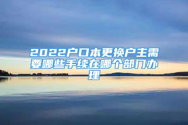 2022戶口本更換戶主需要哪些手續(xù)在哪個部門辦理