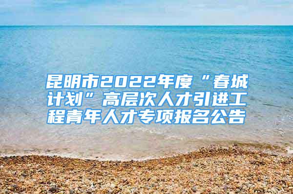 昆明市2022年度“春城計劃”高層次人才引進工程青年人才專項報名公告