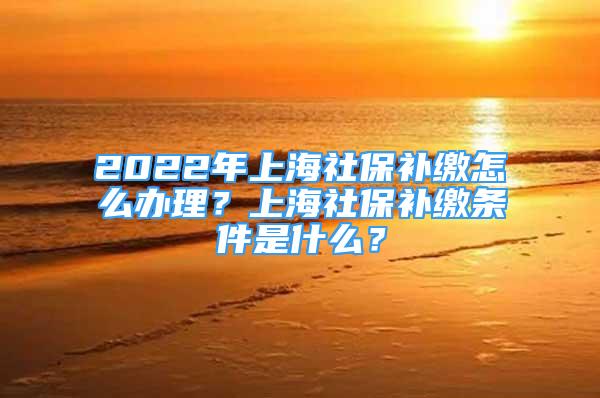 2022年上海社保補(bǔ)繳怎么辦理？上海社保補(bǔ)繳條件是什么？