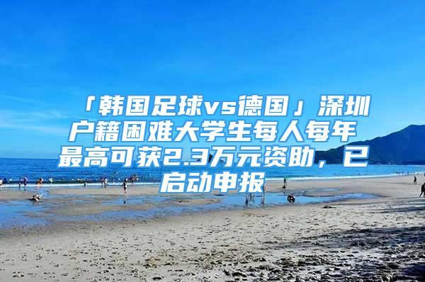 「韓國足球vs德國」深圳戶籍困難大學生每人每年最高可獲2.3萬元資助，已啟動申報