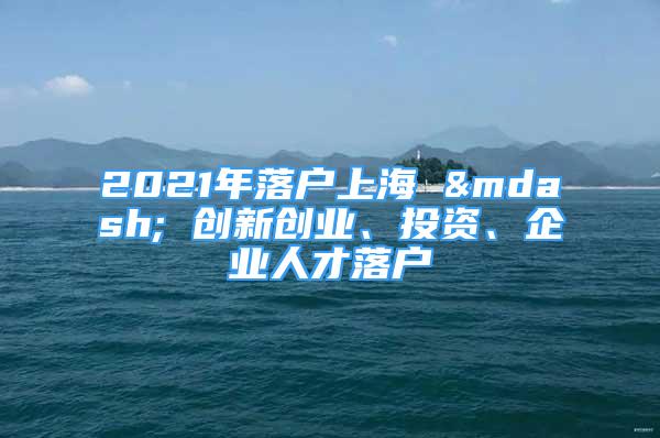 2021年落戶上海 — 創(chuàng)新創(chuàng)業(yè)、投資、企業(yè)人才落戶