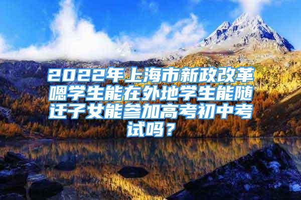 2022年上海市新政改革嗯學(xué)生能在外地學(xué)生能隨遷子女能參加高考初中考試嗎？