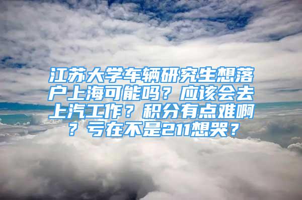 江蘇大學(xué)車輛研究生想落戶上海可能嗎？應(yīng)該會(huì)去上汽工作？積分有點(diǎn)難?。刻澰诓皇?11想哭？