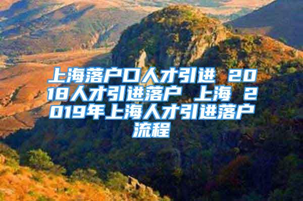 上海落戶口人才引進 2018人才引進落戶 上海 2019年上海人才引進落戶流程