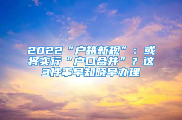 2022“戶籍新規(guī)”：或將實行“戶口合并”？這3件事早知曉早辦理