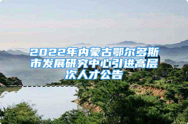 2022年內(nèi)蒙古鄂爾多斯市發(fā)展研究中心引進(jìn)高層次人才公告