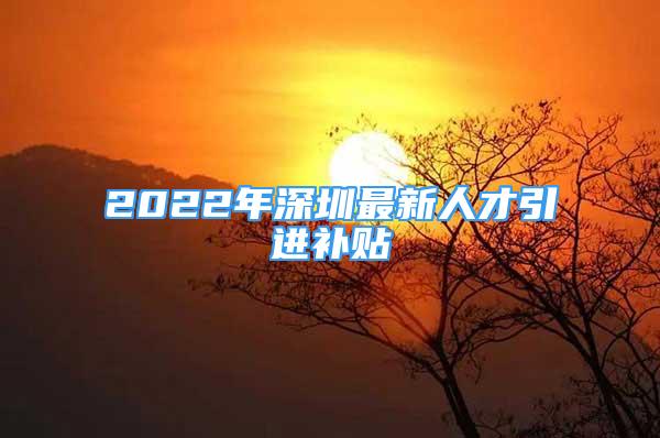 2022年深圳最新人才引進補貼