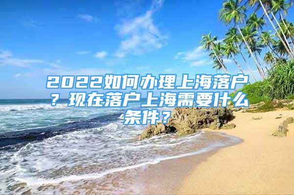 2022如何辦理上海落戶？現(xiàn)在落戶上海需要什么條件？