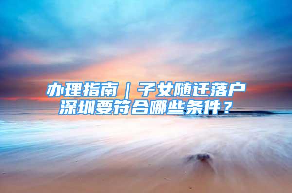 辦理指南｜子女隨遷落戶深圳要符合哪些條件？