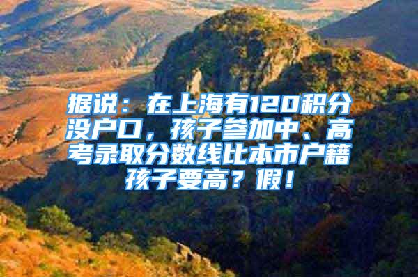 據(jù)說：在上海有120積分沒戶口，孩子參加中、高考錄取分?jǐn)?shù)線比本市戶籍孩子要高？假！