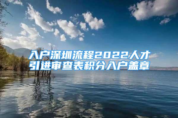 入戶深圳流程2022人才引進(jìn)審查表積分入戶蓋章