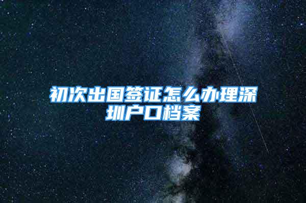 初次出國簽證怎么辦理深圳戶口檔案