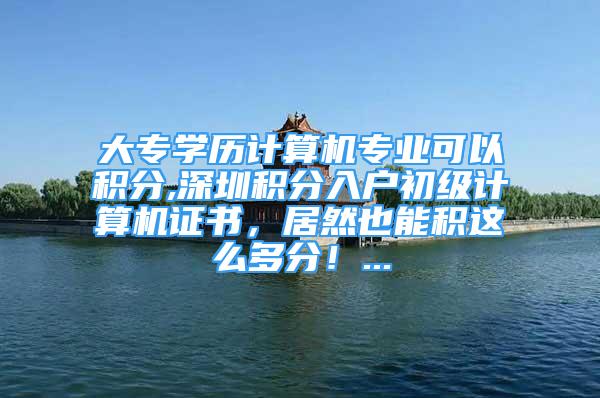 大專學(xué)歷計(jì)算機(jī)專業(yè)可以積分,深圳積分入戶初級(jí)計(jì)算機(jī)證書，居然也能積這么多分！...