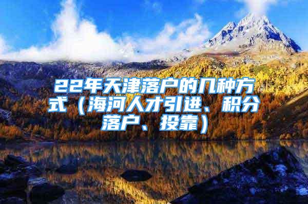 22年天津落戶的幾種方式（海河人才引進(jìn)、積分落戶、投靠）