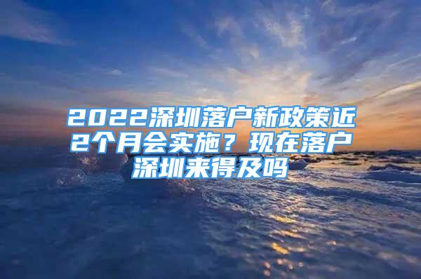 2022深圳落戶新政策近2個月會實(shí)施？現(xiàn)在落戶深圳來得及嗎