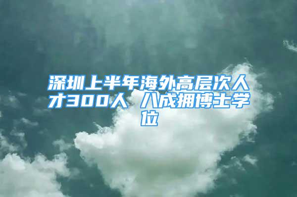 深圳上半年海外高層次人才300人 八成擁博士學(xué)位