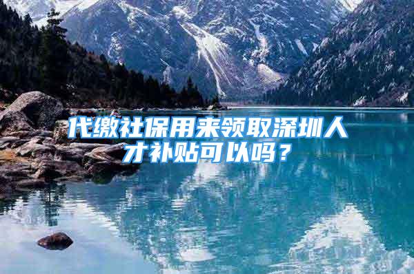 代繳社保用來領(lǐng)取深圳人才補貼可以嗎？