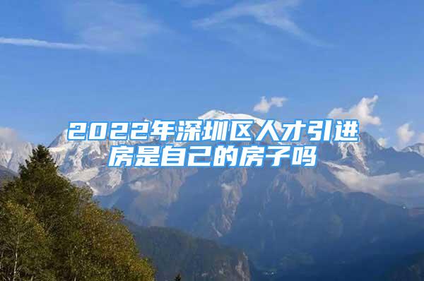 2022年深圳區(qū)人才引進房是自己的房子嗎