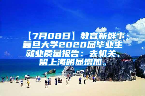 【7月08日】教育新鮮事：復(fù)旦大學2020屆畢業(yè)生就業(yè)質(zhì)量報告：去機關(guān)、留上海明顯增加。