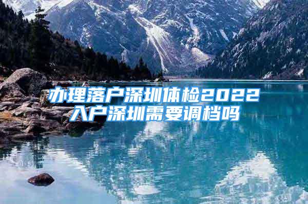 辦理落戶深圳體檢2022入戶深圳需要調(diào)檔嗎