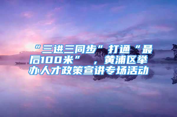 “三進(jìn)三同步”打通“最后100米” ，黃浦區(qū)舉辦人才政策宣講專場活動(dòng)