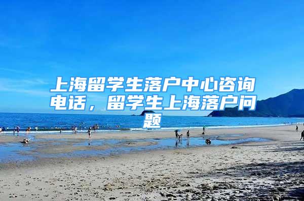 上海留學(xué)生落戶中心咨詢電話，留學(xué)生上海落戶問題