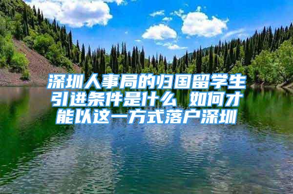 深圳人事局的歸國留學(xué)生引進(jìn)條件是什么 如何才能以這一方式落戶深圳