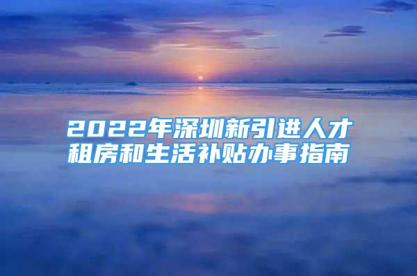 2022年深圳新引進(jìn)人才租房和生活補(bǔ)貼辦事指南