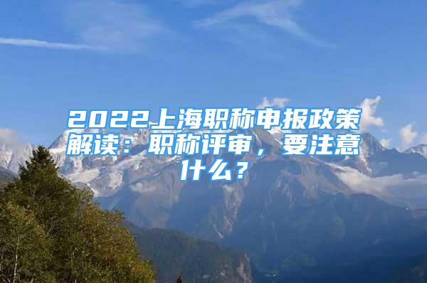 2022上海職稱申報政策解讀：職稱評審，要注意什么？