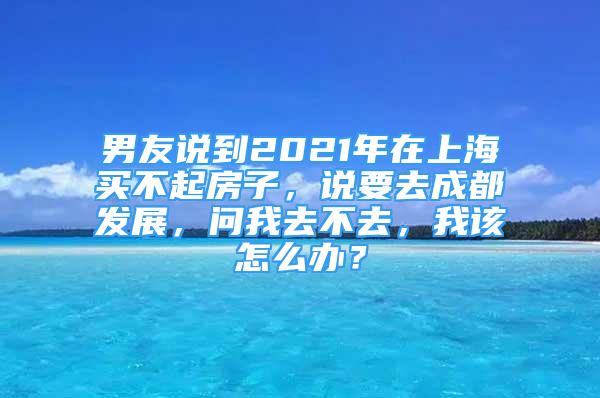 男友說到2021年在上海買不起房子，說要去成都發(fā)展，問我去不去，我該怎么辦？