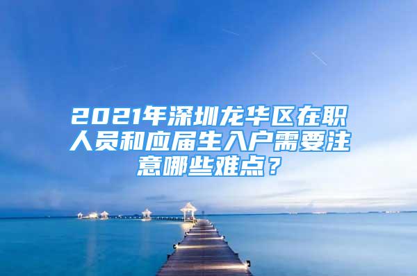 2021年深圳龍華區(qū)在職人員和應(yīng)屆生入戶需要注意哪些難點？