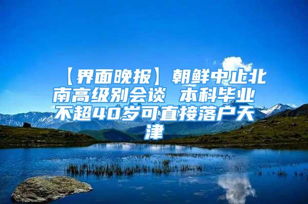 【界面晚報】朝鮮中止北南高級別會談 本科畢業(yè)不超40歲可直接落戶天津