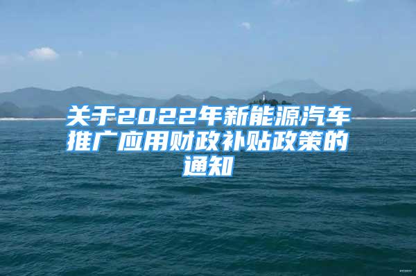 關于2022年新能源汽車推廣應用財政補貼政策的通知