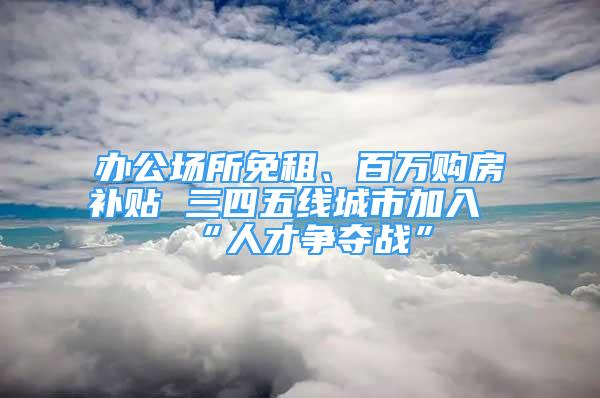 辦公場(chǎng)所免租、百萬購(gòu)房補(bǔ)貼 三四五線城市加入“人才爭(zhēng)奪戰(zhàn)”