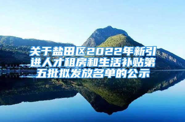 關于鹽田區(qū)2022年新引進人才租房和生活補貼第五批擬發(fā)放名單的公示