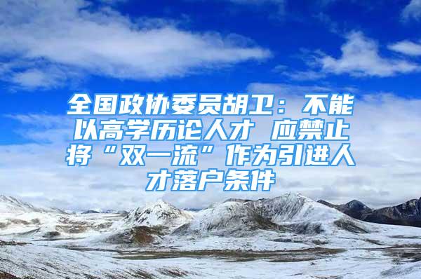 全國(guó)政協(xié)委員胡衛(wèi)：不能以高學(xué)歷論人才 應(yīng)禁止將“雙一流”作為引進(jìn)人才落戶條件