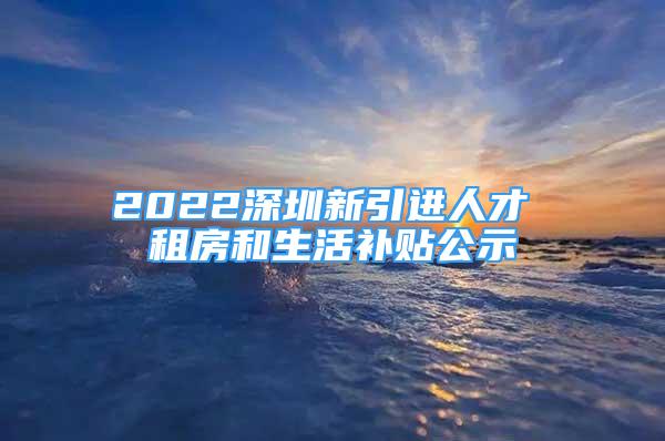 2022深圳新引進人才 租房和生活補貼公示