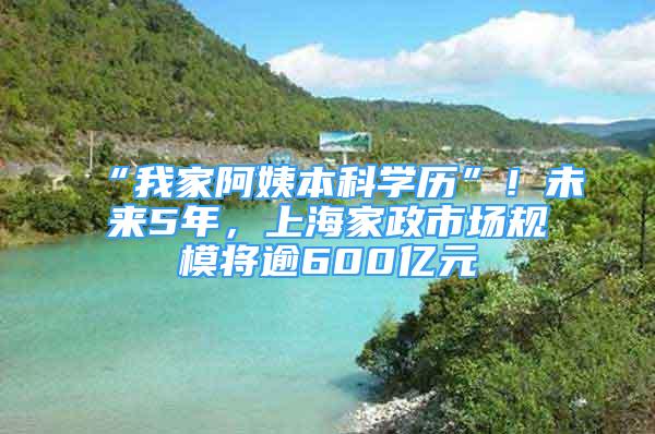 “我家阿姨本科學(xué)歷”！未來5年，上海家政市場(chǎng)規(guī)模將逾600億元