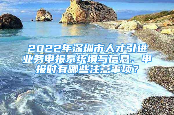 2022年深圳市人才引進業(yè)務(wù)申報系統(tǒng)填寫信息、申報時有哪些注意事項？