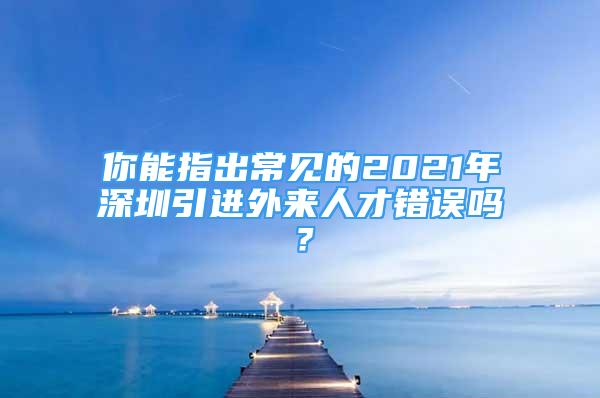 你能指出常見的2021年深圳引進外來人才錯誤嗎？