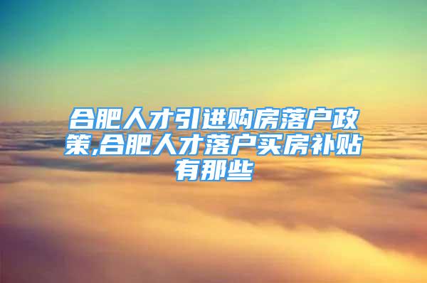 合肥人才引進購房落戶政策,合肥人才落戶買房補貼有那些