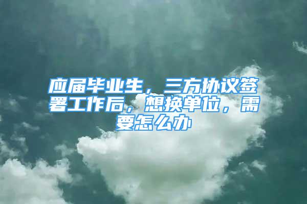 應(yīng)屆畢業(yè)生，三方協(xié)議簽署工作后，想換單位，需要怎么辦