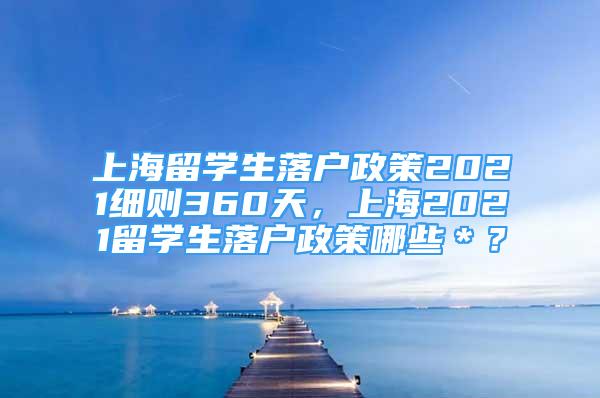 上海留學生落戶政策2021細則360天，上海2021留學生落戶政策哪些＊？