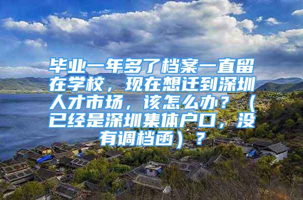 畢業(yè)一年多了檔案一直留在學(xué)校，現(xiàn)在想遷到深圳人才市場(chǎng)，該怎么辦？（已經(jīng)是深圳集體戶口，沒(méi)有調(diào)檔函）？