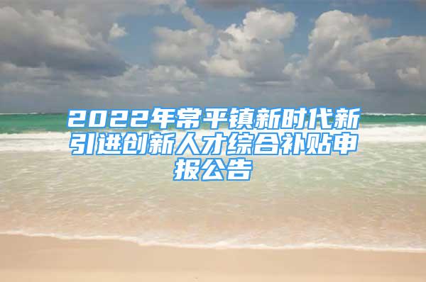 2022年常平鎮(zhèn)新時(shí)代新引進(jìn)創(chuàng)新人才綜合補(bǔ)貼申報(bào)公告